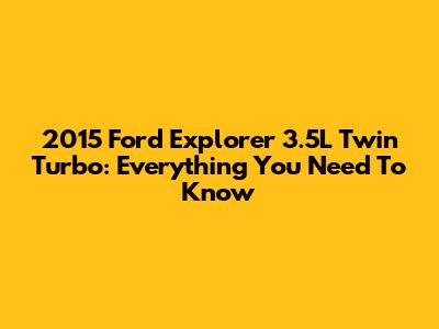 2015 Ford Explorer 3.5L Twin Turbo: Everything You Need To Know