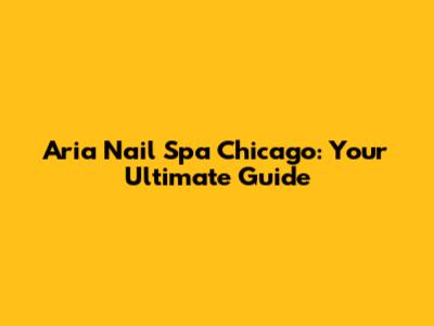 Aria Nail Spa Chicago: Your Ultimate Guide