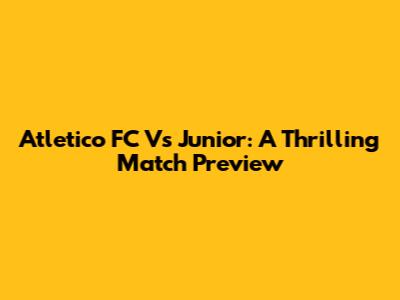 Atletico FC Vs Junior: A Thrilling Match Preview