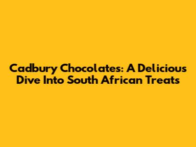 Cadbury Chocolates: A Delicious Dive Into South African Treats