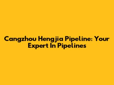 Cangzhou Hengjia Pipeline: Your Expert In Pipelines