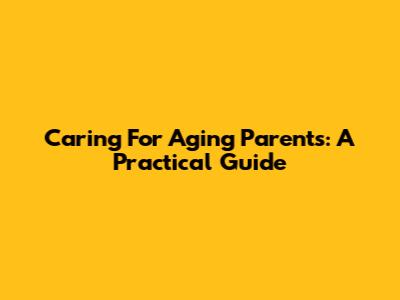Caring For Aging Parents: A Practical Guide