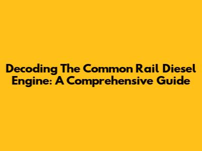 Decoding The Common Rail Diesel Engine: A Comprehensive Guide