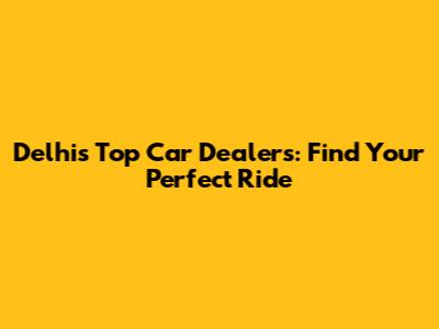 Delhi's Top Car Dealers: Find Your Perfect Ride