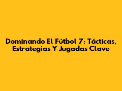Dominando El Fútbol 7: Tácticas, Estrategias Y Jugadas Clave