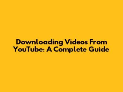 Downloading Videos From YouTube: A Complete Guide