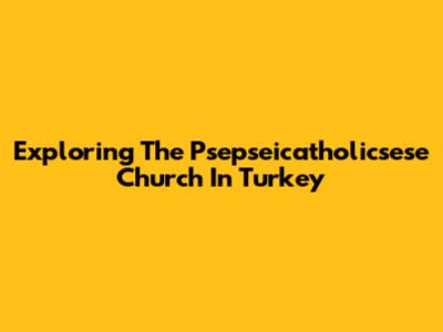 Exploring The Psepseicatholicsese Church In Turkey