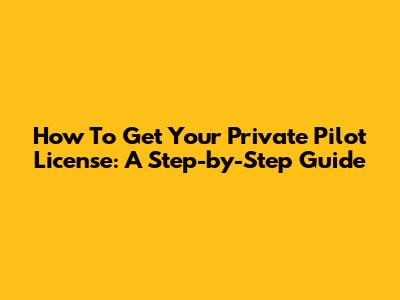 How To Get Your Private Pilot License: A Step-by-Step Guide