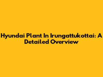 Hyundai Plant In Irungattukottai: A Detailed Overview