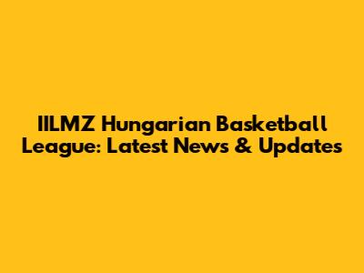IILMZ Hungarian Basketball League: Latest News & Updates