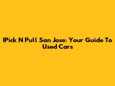 IPick N Pull San Jose: Your Guide To Used Cars