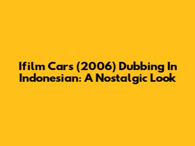 Ifilm Cars (2006) Dubbing In Indonesian: A Nostalgic Look