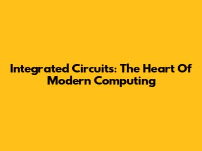 Integrated Circuits: The Heart Of Modern Computing