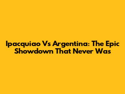 Ipacquiao Vs Argentina: The Epic Showdown That Never Was