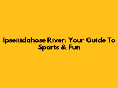 Ipseiiidahose River: Your Guide To Sports & Fun