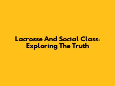 Lacrosse And Social Class: Exploring The Truth