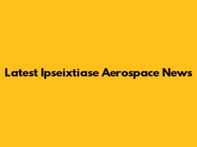 Latest Ipseixtiase Aerospace News