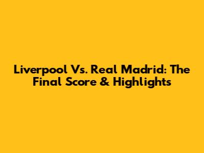 Liverpool Vs. Real Madrid: The Final Score & Highlights