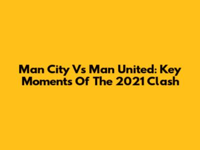 Man City Vs Man United: Key Moments Of The 2021 Clash