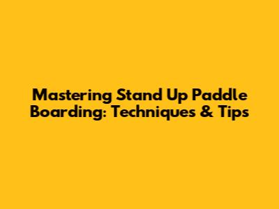 Mastering Stand Up Paddle Boarding: Techniques & Tips