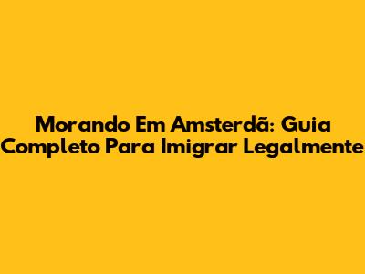 Morando Em Amsterdã: Guia Completo Para Imigrar Legalmente