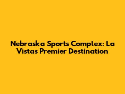 Nebraska Sports Complex: La Vista's Premier Destination