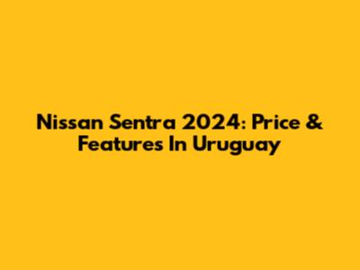 Nissan Sentra 2024: Price & Features In Uruguay