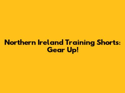 Northern Ireland Training Shorts: Gear Up!