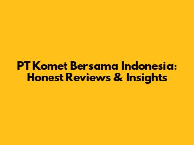 PT Komet Bersama Indonesia: Honest Reviews & Insights