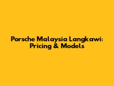 Porsche Malaysia Langkawi: Pricing & Models