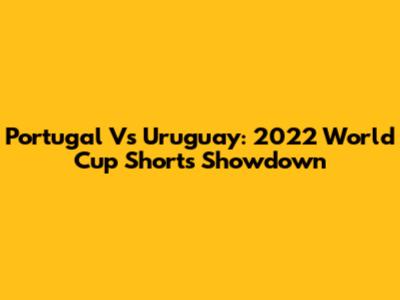 Portugal Vs Uruguay: 2022 World Cup Shorts Showdown