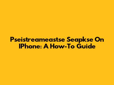 Pseistreameastse Seapkse On IPhone: A How-To Guide