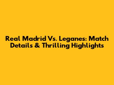 Real Madrid Vs. Leganes: Match Details & Thrilling Highlights
