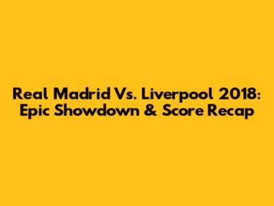 Real Madrid Vs. Liverpool 2018: Epic Showdown & Score Recap