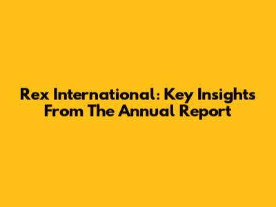 Rex International: Key Insights From The Annual Report