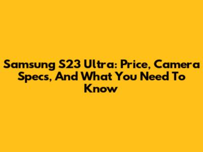 Samsung S23 Ultra: Price, Camera Specs, And What You Need To Know