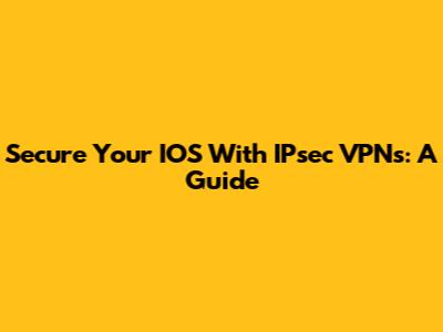 Secure Your IOS With IPsec VPNs: A Guide