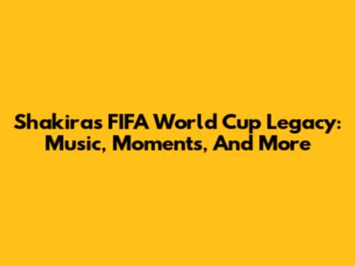 Shakira's FIFA World Cup Legacy: Music, Moments, And More