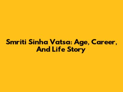 Smriti Sinha Vatsa: Age, Career, And Life Story