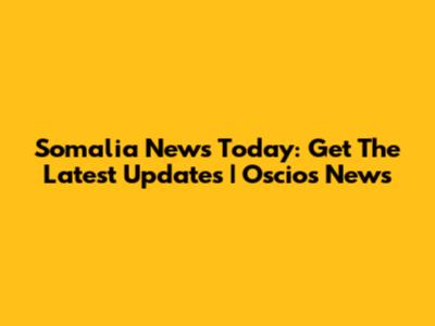Somalia News Today: Get The Latest Updates | Oscios News