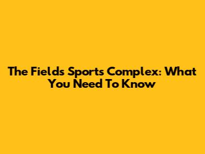 The Fields Sports Complex: What You Need To Know