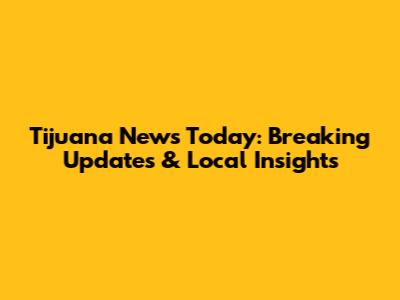 Tijuana News Today: Breaking Updates & Local Insights