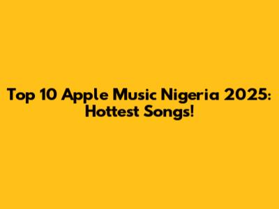 Top 10 Apple Music Nigeria 2025: Hottest Songs!