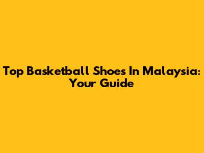 Top Basketball Shoes In Malaysia: Your Guide