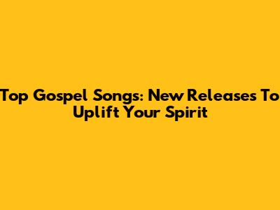 Top Gospel Songs: New Releases To Uplift Your Spirit
