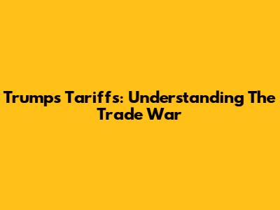 Trump's Tariffs: Understanding The Trade War