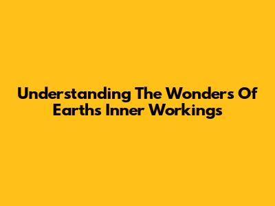 Understanding The Wonders Of Earth's Inner Workings