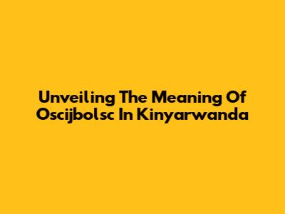 Unveiling The Meaning Of Oscijbolsc In Kinyarwanda