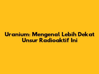 Uranium: Mengenal Lebih Dekat Unsur Radioaktif Ini