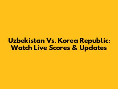 Uzbekistan Vs. Korea Republic: Watch Live Scores & Updates